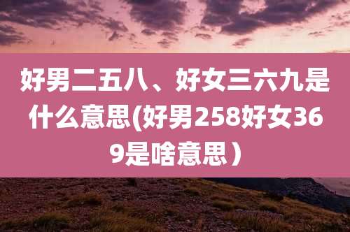好男二五八、好女三六九是什么意思(好男258好女369是啥意思）