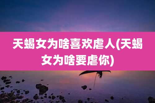 天蝎女为啥喜欢虐人(天蝎女为啥要虐你)