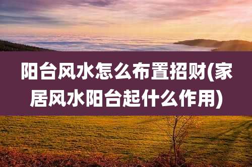 阳台风水怎么布置招财(家居风水阳台起什么作用)