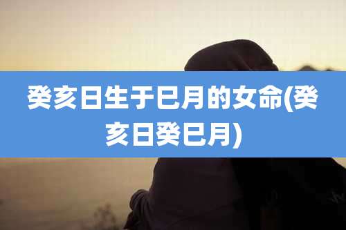 癸亥日生于巳月的女命(癸亥日癸巳月)