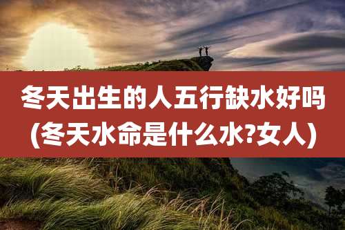 冬天出生的人五行缺水好吗(冬天水命是什么水?女人)