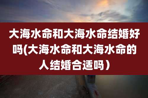 大海水命和大海水命结婚好吗(大海水命和大海水命的人结婚合适吗）