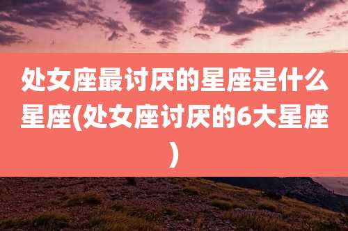 处女座最讨厌的星座是什么星座(处女座讨厌的6大星座)