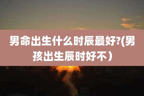 男命出生什么时辰最好?(男孩出生辰时好不）