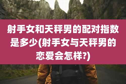 射手女和天秤男的配对指数是多少(射手女与天秤男的恋爱会怎样?)