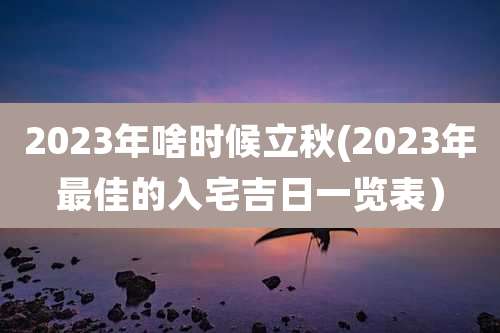 2023年啥时候立秋(2023年最佳的入宅吉日一览表)