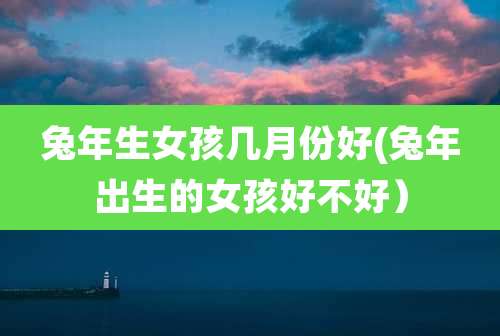 兔年生女孩几月份好(兔年出生的女孩好不好)