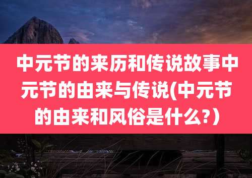 中元节的来历和传说故事中元节的由来与传说(中元节的由来和风俗是什么?)