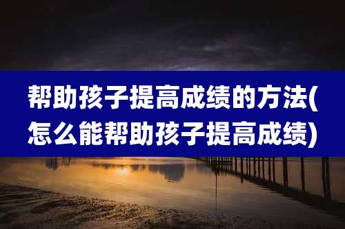 帮助孩子提高成绩的方法(怎么能帮助孩子提高成绩)