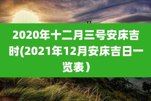 2020年十二月三号安床吉时(2021年12月安床吉日一览表）