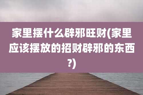 家里摆什么辟邪旺财(家里应该摆放的招财辟邪的东西?)