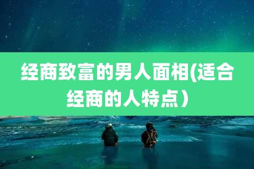 经商致富的男人面相(适合经商的人特点)