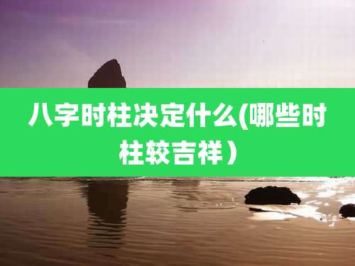 八字时柱决定什么(哪些时柱较吉祥）