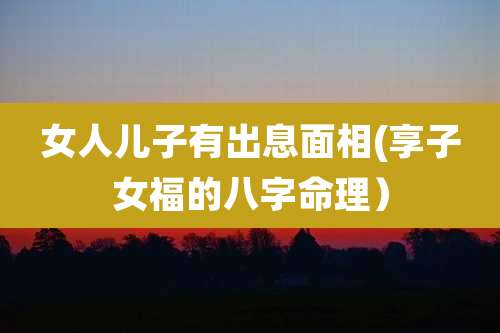 女人儿子有出息面相(享子女福的八字命理)