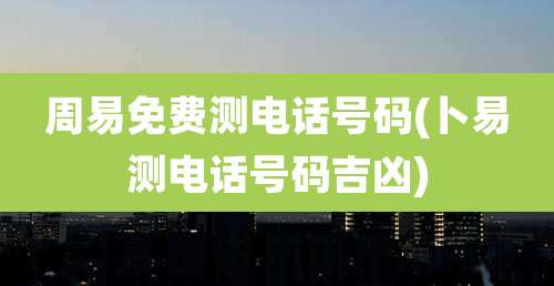 周易免费测电话号码(卜易测电话号码吉凶)