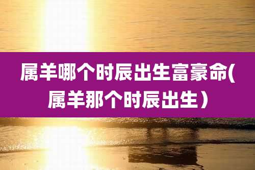 属羊哪个时辰出生富豪命(属羊那个时辰出生）