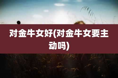 对金牛女好(对金牛女要主动吗)