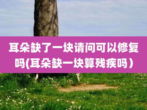 耳朵缺了一块请问可以修复吗(耳朵缺一块算残疾吗）