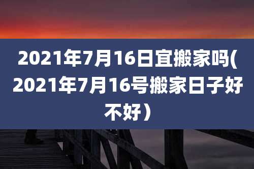 2021年7月16日宜搬家吗(2021年7月16号搬家日子好不好)