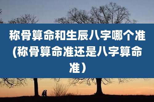 称骨算命和生辰八字哪个准(称骨算命准还是八字算命准)