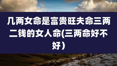 几两女命是富贵旺夫命三两二钱的女人命(三两命好不好）
