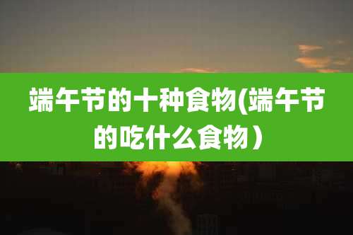 端午节的十种食物(端午节的吃什么食物)