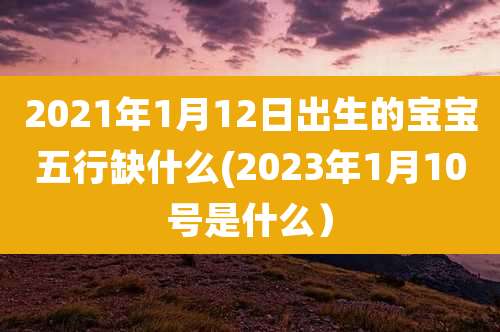 2021年1月12日出生的宝宝五行缺什么(2023年1月10号是什么）