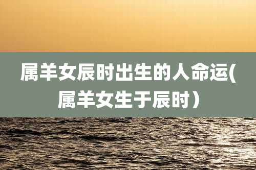 属羊女辰时出生的人命运(属羊女生于辰时)