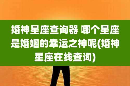 婚神星座查询器 哪个星座是婚姻的幸运之神呢(婚神星座在线查询)