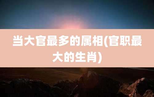 当大官最多的属相(官职最大的生肖)