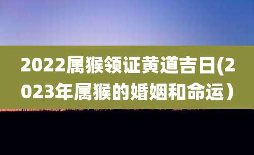 2022属猴领证黄道吉日(2023年属猴的婚姻和命运)