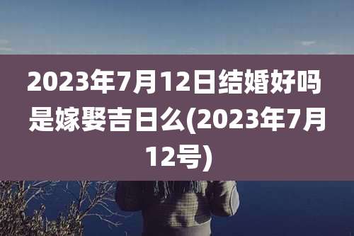 2023年7月12日结婚好吗 是嫁娶吉日么(2023年7月12号)