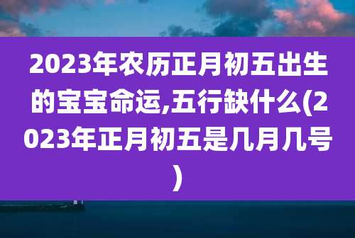 2023年农历正月初五出生的宝宝命运,五行缺什么(2023年正月初五是几月几号)