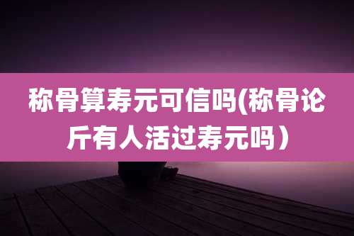 称骨算寿元可信吗(称骨论斤有人活过寿元吗)