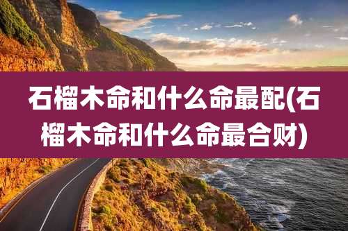 石榴木命和什么命最配(石榴木命和什么命最合财)