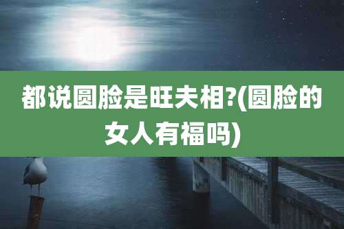 都说圆脸是旺夫相?(圆脸的女人有福吗)