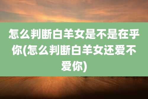 怎么判断白羊女是不是在乎你(怎么判断白羊女还爱不爱你)