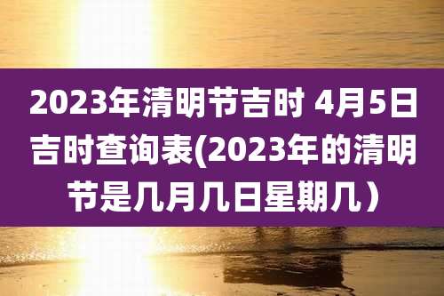 2023年清明节吉时 4月5日吉时查询表(2023年的清明节是几月几日星期几）