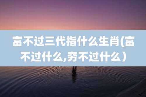 富不过三代指什么生肖(富不过什么,穷不过什么)