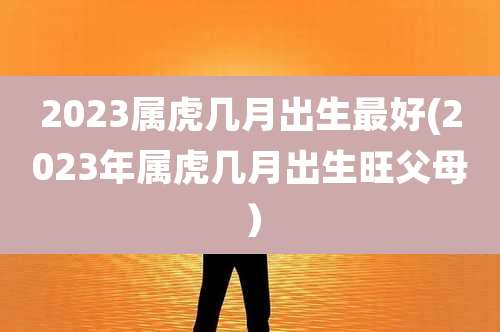 2023属虎几月出生最好(2023年属虎几月出生旺父母）