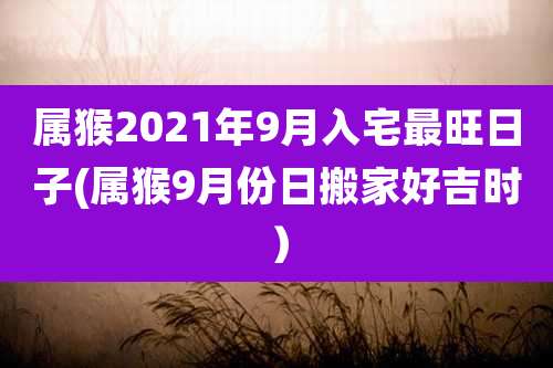 属猴2021年9月入宅最旺日子(属猴9月份日搬家好吉时)