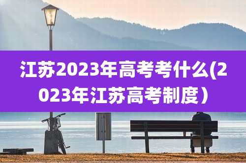 江苏2023年高考考什么(2023年江苏高考制度）
