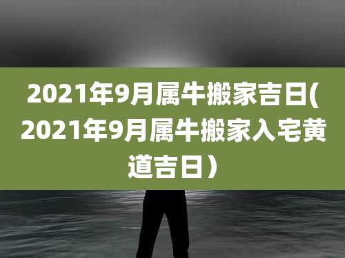2021年9月属牛搬家吉日(2021年9月属牛搬家入宅黄道吉日）