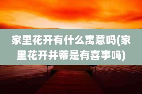 家里花开有什么寓意吗(家里花开并蒂是有喜事吗)