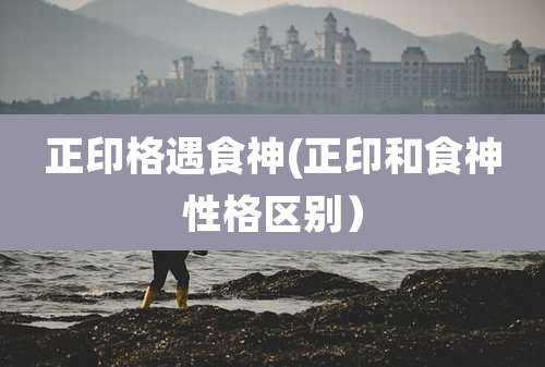 正印格遇食神(正印和食神性格区别)