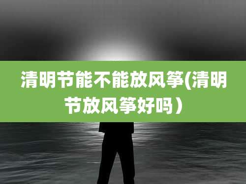 清明节能不能放风筝(清明节放风筝好吗)