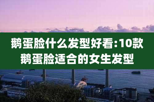 鹅蛋脸什么发型好看:10款鹅蛋脸适合的女生发型