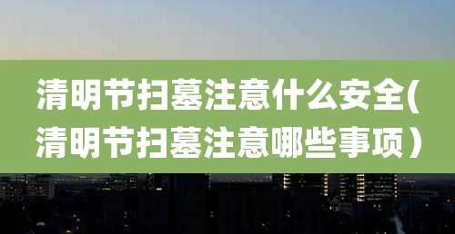 清明节扫墓注意什么安全(清明节扫墓注意哪些事项）