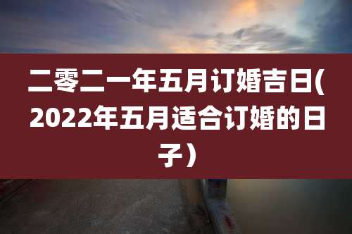 二零二一年五月订婚吉日(2022年五月适合订婚的日子)