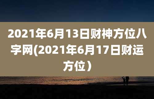 2021年6月13日财神方位八字网(2021年6月17日财运方位)